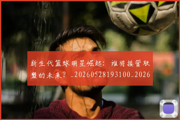 新生代篮球明星崛起：谁将接管联盟的未来？_20260528193100_20260609204440