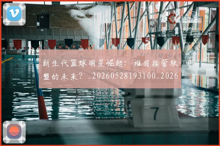 新生代篮球明星崛起：谁将接管联盟的未来？_20260528193100_20260609204440