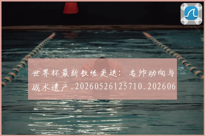世界杯最新教练更迭：名帅动向与战术遗产_20260526125710_20260607160426