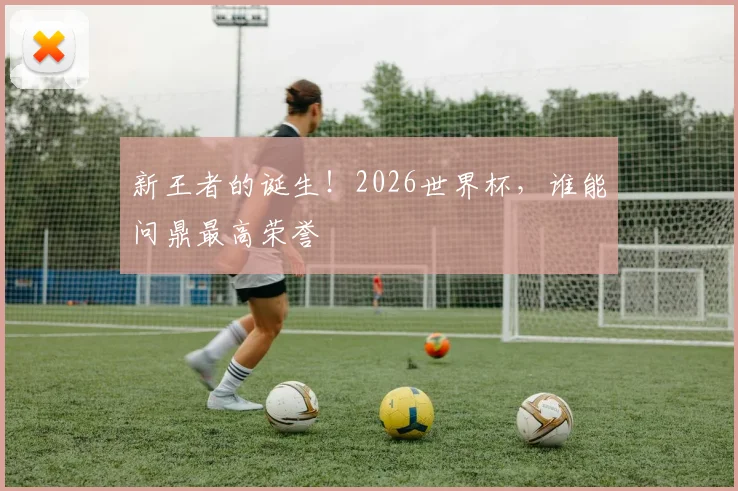 新王者的诞生！2026世界杯，谁能问鼎最高荣誉