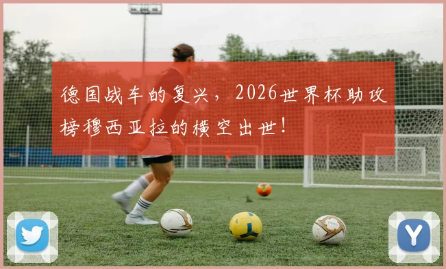德国战车的复兴，2026世界杯助攻榜穆西亚拉的横空出世！