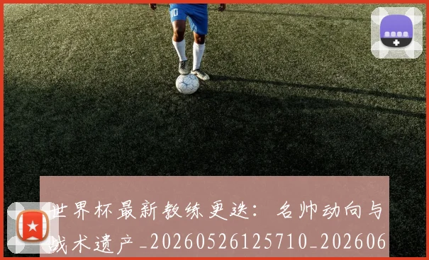 世界杯最新教练更迭：名帅动向与战术遗产_20260526125710_20260607160426